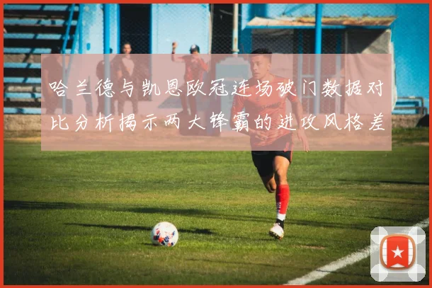 哈兰德与凯恩欧冠连场破门数据对比分析揭示两大锋霸的进攻风格差异