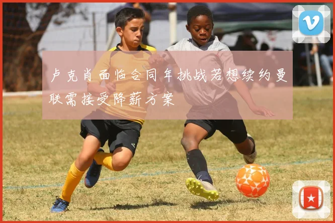 卢克肖面临合同年挑战若想续约曼联需接受降薪方案