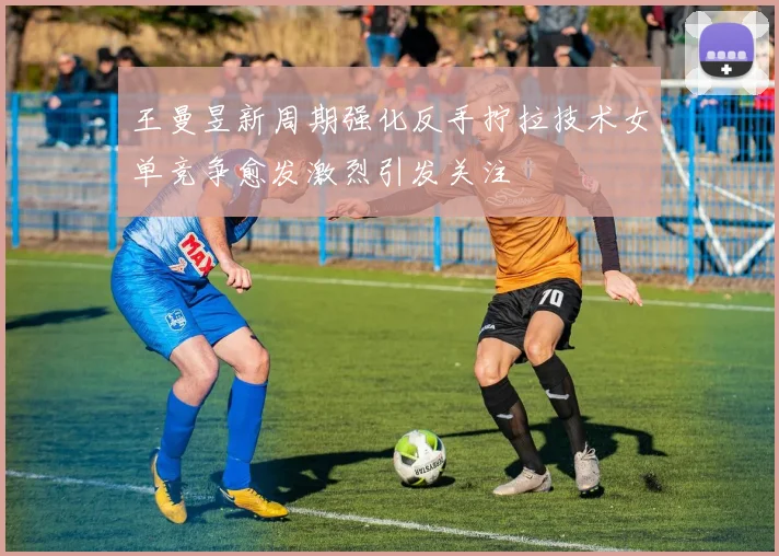 王曼昱新周期强化反手拧拉技术女单竞争愈发激烈引发关注