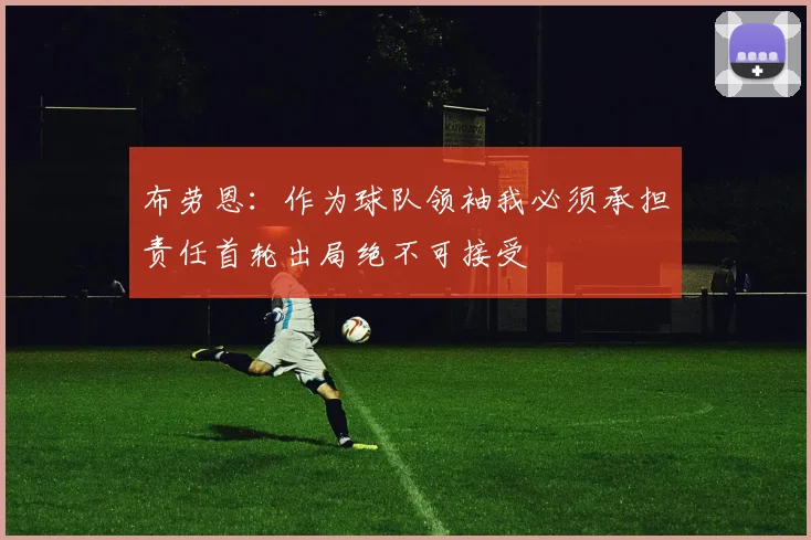 布劳恩：作为球队领袖我必须承担责任首轮出局绝不可接受