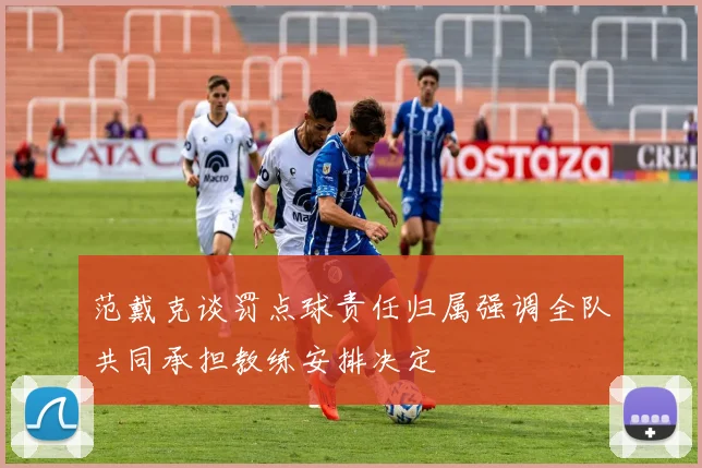 范戴克谈罚点球责任归属强调全队共同承担教练安排决定
