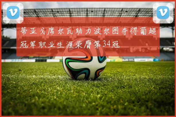 蒂亚戈席尔瓦助力波尔图夺得葡超冠军职业生涯荣膺第34冠