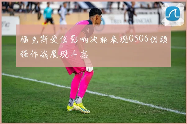 福克斯受伤影响次轮表现G5G6仍顽强作战展现斗志