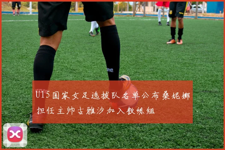 U15国家女足选拔队名单公布桑妮娜担任主帅古雅沙加入教练组