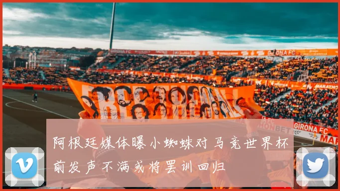 阿根廷媒体曝小蜘蛛对马竞世界杯前发声不满或将罢训回归