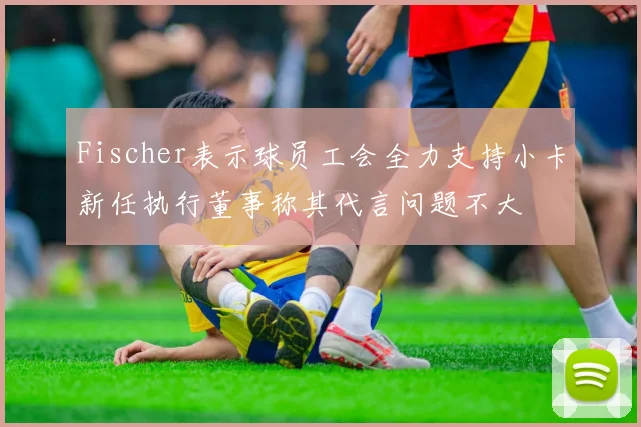 Fischer表示球员工会全力支持小卡新任执行董事称其代言问题不大