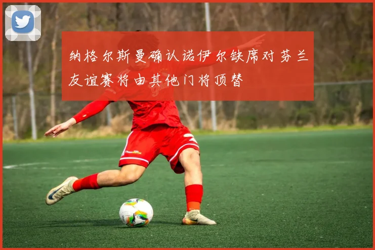纳格尔斯曼确认诺伊尔缺席对芬兰友谊赛将由其他门将顶替