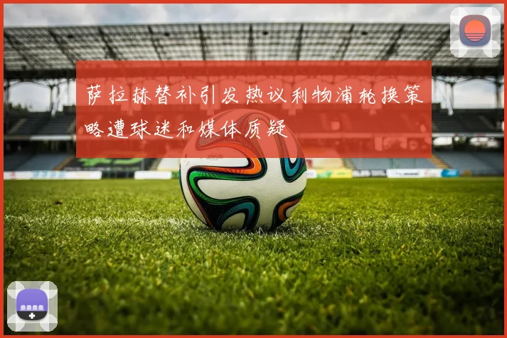 萨拉赫替补引发热议利物浦轮换策略遭球迷和媒体质疑