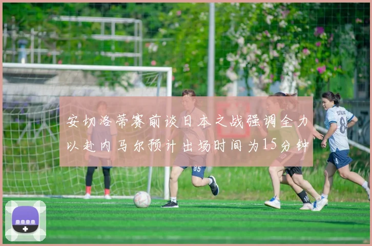 安切洛蒂赛前谈日本之战强调全力以赴内马尔预计出场时间为15分钟