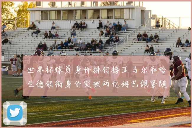 世界杯球员身价排行榜亚马尔和哈兰德领衔身价突破两亿姆巴佩紧随其后