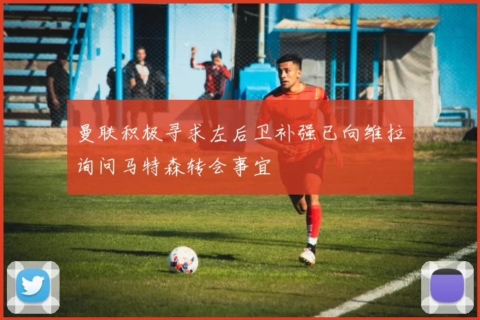 曼联积极寻求左后卫补强已向维拉询问马特森转会事宜