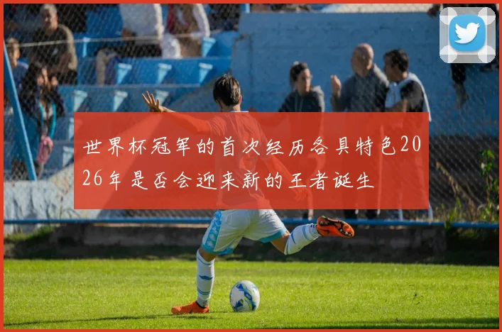 世界杯冠军的首次经历各具特色2026年是否会迎来新的王者诞生