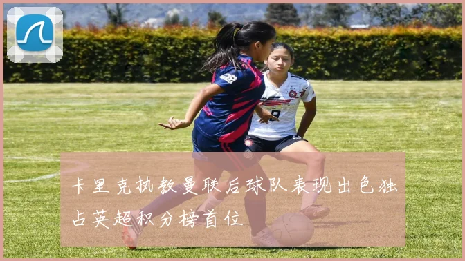 卡里克执教曼联后球队表现出色独占英超积分榜首位