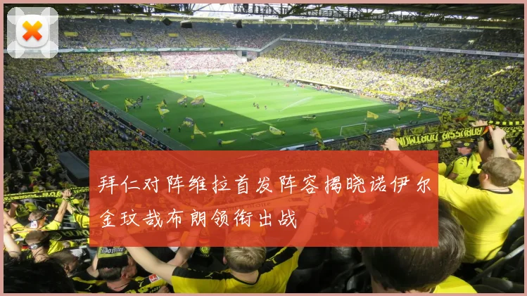 拜仁对阵维拉首发阵容揭晓诺伊尔金玟哉布朗领衔出战