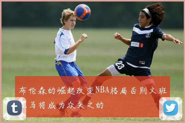 布伦森的崛起改变NBA格局否则文班亚马将成为众矢之的