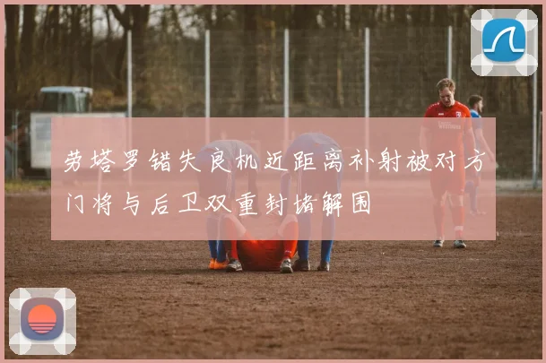 劳塔罗错失良机近距离补射被对方门将与后卫双重封堵解围