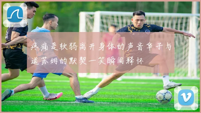 疼痛是软弱离开身体的声音华子与道苏姆的默契一笑瞬间释怀