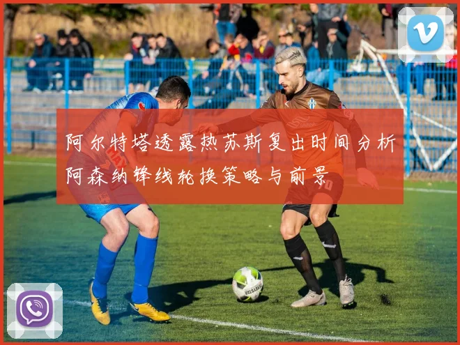 阿尔特塔透露热苏斯复出时间分析阿森纳锋线轮换策略与前景