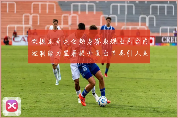 樊振东全运会热身赛表现出色台内控制能力显著提升复出节奏引人关注