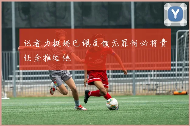 记者力挺姆巴佩度假无罪何必将责任全推给他