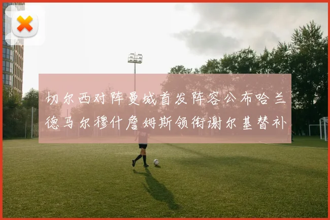 切尔西对阵曼城首发阵容公布哈兰德马尔穆什詹姆斯领衔谢尔基替补出战